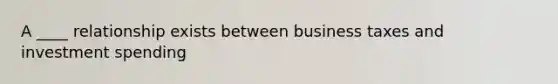 A ____ relationship exists between business taxes and investment spending