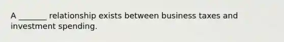 A _______ relationship exists between business taxes and investment spending.