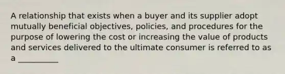 A relationship that exists when a buyer and its supplier adopt mutually beneficial objectives, policies, and procedures for the purpose of lowering the cost or increasing the value of products and services delivered to the ultimate consumer is referred to as a __________