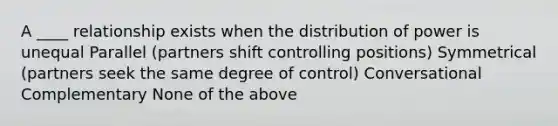 A ____ relationship exists when the distribution of power is unequal Parallel (partners shift controlling positions) Symmetrical (partners seek the same degree of control) Conversational Complementary None of the above