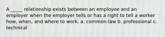 A _____ relationship exists between an employee and an employer when the employer tells or has a right to tell a worker how, when, and where to work. a. common-law b. professional c. technical