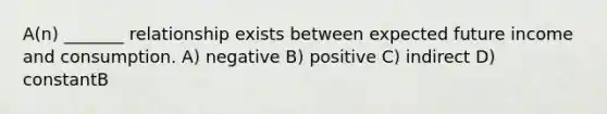 A(n) _______ relationship exists between expected future income and consumption. A) negative B) positive C) indirect D) constantB