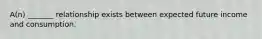 A(n) _______ relationship exists between expected future income and consumption.