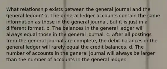 What relationship exists between the general journal and the general ledger? a. The general ledger accounts contain the same information as those in the general journal, but it is just in a different format. b. The balances in the general ledger will always equal those in the general journal. c. After all postings from the general journal are complete, the debit balances in the general ledger will rarely equal the credit balances. d. The number of accounts in the general journal will always be larger than the number of accounts in the general ledger.