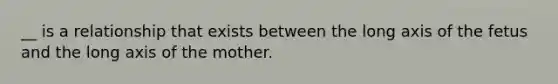 __ is a relationship that exists between the long axis of the fetus and the long axis of the mother.