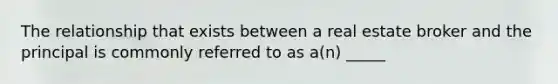 The relationship that exists between a real estate broker and the principal is commonly referred to as a(n) _____