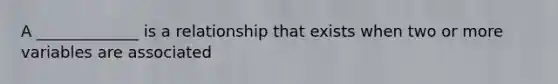 A _____________ is a relationship that exists when two or more variables are associated