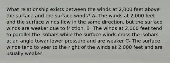 What relationship exists between the winds at 2,000 feet above the surface and the surface winds? A- The winds at 2,000 feet and the surface winds flow in the same direction, but the surface winds are weaker due to friction. B- The winds at 2,000 feet tend to parallel the isobars while the surface winds cross the isobars at an angle towar lower pressure and are weaker C- The surface winds tend to veer to the right of the winds at 2,000 feet and are usually weaker