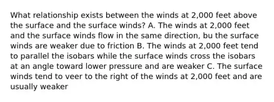 What relationship exists between the winds at 2,000 feet above the surface and the surface winds? A. The winds at 2,000 feet and the surface winds flow in the same direction, bu the surface winds are weaker due to friction B. The winds at 2,000 feet tend to parallel the isobars while the surface winds cross the isobars at an angle toward lower pressure and are weaker C. The surface winds tend to veer to the right of the winds at 2,000 feet and are usually weaker