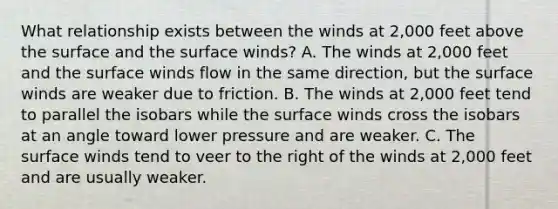 What relationship exists between the winds at 2,000 feet above the surface and the surface winds? A. The winds at 2,000 feet and the surface winds flow in the same direction, but the surface winds are weaker due to friction. B. The winds at 2,000 feet tend to parallel the isobars while the surface winds cross the isobars at an angle toward lower pressure and are weaker. C. The surface winds tend to veer to the right of the winds at 2,000 feet and are usually weaker.