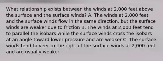 What relationship exists between the winds at 2,000 feet above the surface and the surface winds? A. The winds at 2,000 feet and the surface winds flow in the same direction, but the surface winds are weaker due to friction B. The winds at 2,000 feet tend to parallel the isobars while the surface winds cross the isobars at an angle toward lower pressure and are weaker C. The surface winds tend to veer to the right of the surface winds at 2,000 feet and are usually weaker