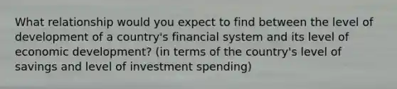 What relationship would you expect to find between the level of development of a country's financial system and its level of economic development? (in terms of the country's level of savings and level of investment spending)