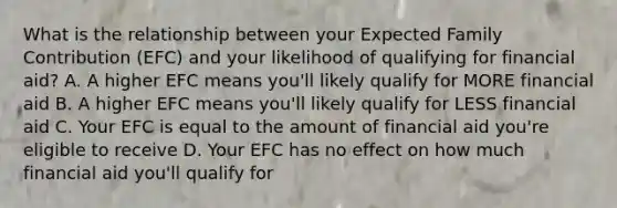 What is the relationship between your Expected Family Contribution (EFC) and your likelihood of qualifying for financial aid? A. A higher EFC means you'll likely qualify for MORE financial aid B. A higher EFC means you'll likely qualify for LESS financial aid C. Your EFC is equal to the amount of financial aid you're eligible to receive D. Your EFC has no effect on how much financial aid you'll qualify for