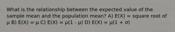 What is the relationship between the expected value of the sample mean and the population mean? A) E(X) = square root of μ B) E(X) = μ C) E(X) = μ(1 - μ) D) E(X) = μ(1 + σ)