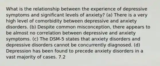 What is the relationship between the experience of depressive symptoms and significant levels of anxiety? (a) There is a very high level of comorbidity between depressive and anxiety disorders. (b) Despite common misconception, there appears to be almost no correlation between depressive and anxiety symptoms. (c) The DSM-5 states that anxiety disorders and depressive disorders cannot be concurrently diagnosed. (d) Depression has been found to precede anxiety disorders in a vast majority of cases. 7.2