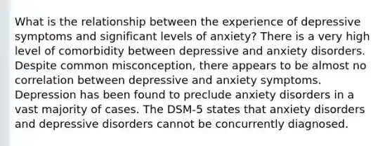 What is the relationship between the experience of depressive symptoms and significant levels of anxiety? There is a very high level of comorbidity between depressive and anxiety disorders. Despite common misconception, there appears to be almost no correlation between depressive and anxiety symptoms. Depression has been found to preclude anxiety disorders in a vast majority of cases. The DSM-5 states that anxiety disorders and depressive disorders cannot be concurrently diagnosed.