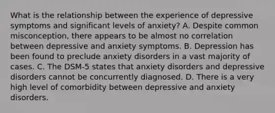 What is the relationship between the experience of depressive symptoms and significant levels of anxiety? A. Despite common misconception, there appears to be almost no correlation between depressive and anxiety symptoms. B. Depression has been found to preclude anxiety disorders in a vast majority of cases. C. The DSM-5 states that anxiety disorders and depressive disorders cannot be concurrently diagnosed. D. There is a very high level of comorbidity between depressive and anxiety disorders.