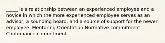 _____ is a relationship between an experienced employee and a novice in which the more experienced employee serves as an advisor, a sounding board, and a source of support for the newer employee. Mentoring Orientation Normative commitment Continuance commitment