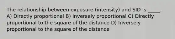 The relationship between exposure (intensity) and SID is _____. A) Directly proportional B) Inversely proportional C) Directly proportional to the square of the distance D) Inversely proportional to the square of the distance