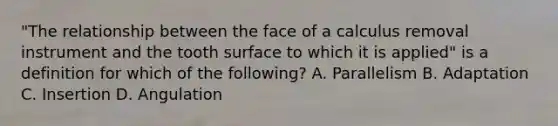 "The relationship between the face of a calculus removal instrument and the tooth surface to which it is applied" is a definition for which of the following? A. Parallelism B. Adaptation C. Insertion D. Angulation