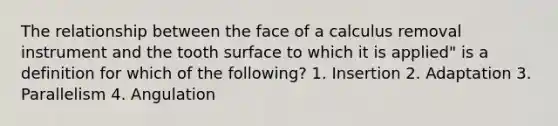 The relationship between the face of a calculus removal instrument and the tooth surface to which it is applied" is a definition for which of the following? 1. Insertion 2. Adaptation 3. Parallelism 4. Angulation