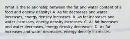 What is the relationship between the fat and water content of a food and energy density? A. As fat decreases and water increases, energy density increases. B. As fat increases and water increases, energy density increases. C. As fat increases and water decreases, energy density decreases. D. As fat increases and water decreases, energy density increases.