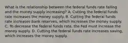 What is the relationship between the federal funds rate falling and the money supply​ increasing? A. Cutting the federal funds rate increases the money supply. B. Cutting the federal funds rate increases bank​ reserves, which increases the money supply. C. To decrease the federal funds​ rate, the Fed must increase the money supply. D. Cutting the federal funds rate increases​ saving, which increases the money supply.