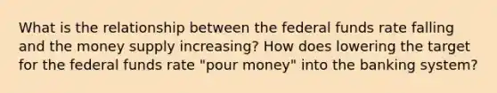 What is the relationship between the federal funds rate falling and the money supply​ increasing? How does lowering the target for the federal funds rate​ "pour money" into the banking​ system?