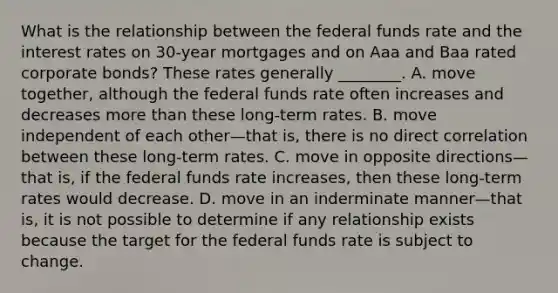 What is the relationship between the federal funds rate and the interest rates on​ 30-year mortgages and on Aaa and Baa rated corporate​ bonds? These rates generally​ ________. A. move​ together, although the federal funds rate often increases and decreases more than these​ long-term rates. B. move independent of each other—that ​is, there is no direct correlation between these​ long-term rates. C. move in opposite directions—that ​is, if the federal funds rate​ increases, then these​ long-term rates would decrease. D. move in an inderminate manner—that ​is, it is not possible to determine if any relationship exists because the target for the federal funds rate is subject to change.