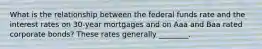 What is the relationship between the federal funds rate and the interest rates on​ 30-year mortgages and on Aaa and Baa rated corporate​ bonds? These rates generally​ ________.