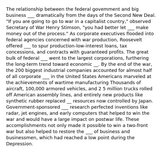 The relationship between the federal govemment and big business ___ dramatically from the days of the Second New Deal. "If you are going to go to war in a capitalist country," observed Secretary of War Henry Stimson, "you had better let ___ make money out of the process." As corporate executives flooded into federal agencies concerned with war production, Roosevelt offered ___ to spur production-low-interest loans, tax concessions, and contracts with guaranteed profits. The great bulk of federal ___ went to the largest corporations, furthering the long-term trend toward economic __. By the end of the war, the 200 biggest industrial companies accounted for almost half of all corporate ___ in the United States Americans marveled at the achievements of wartime manufacturing Thousands of aircraft, 100,000 armored vehicles, and 2 5 million trucks rolled off American assembly lines, and entirely new products like synthetic rubber replaced __ resources now controlled by Japan. Government-sponsored ___ research perfected inventions like radar, jet engines, and early computers that helped to win the war and would have a large impact on postwar life. These accomplishments not only made it possible to win a two-front war but also helped to restore the ___ of business and businessmen, which had reached a low point during the Depression.