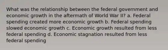 What was the relationship between the federal government and economic growth in the aftermath of World War II? a. Federal spending created more economic growth b. Federal spending slowed economic growth c. Economic growth resulted from less federal spending d. Economic stagnation resulted from less federal spending