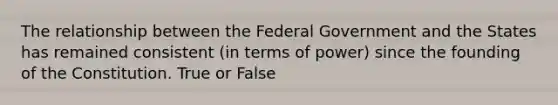 The relationship between the Federal Government and the States has remained consistent (in terms of power) since the founding of the Constitution. True or False