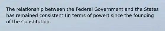 The relationship between the Federal Government and the States has remained consistent (in terms of power) since the founding of the Constitution.