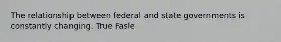 The relationship between federal and state governments is constantly changing. True Fasle