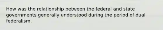 How was the relationship between the federal and state governments generally understood during the period of dual federalism.