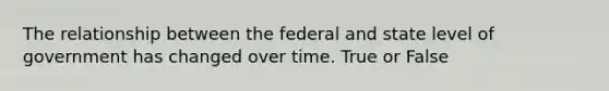 The relationship between the federal and state level of government has changed over time. True or False