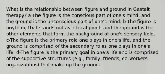 What is the relationship between figure and ground in Gestalt therapy? a-The figure is the conscious part of one's mind, and the ground is the unconscious part of one's mind. b-The figure is anything that stands out as a focal point, and the ground is the other elements that form the background of one's sensory field. c-The figure is the primary role one plays in one's life, and the ground is comprised of the secondary roles one plays in one's life. d-The figure is the primary goal in one's life and is comprised of the supportive structures (e.g., family, friends, co-workers, organizations) that make up the ground.