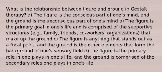 What is the relationship between figure and ground in Gestalt therapy? a) The figure is the conscious part of one's mind, and the ground is the unconscious part of one's mind b) The figure is the primary goal in one's life and is comprised of the supportive structures (e.g., family, friends, co-workers, organizations) that make up the ground c) The figure is anything that stands out as a focal point, and the ground is the other elements that form the background of one's sensory field d) the figure is the primary role in one plays in one's life, and the ground is comprised of the secondary roles one plays in one's life