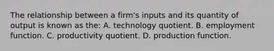 The relationship between a firm's inputs and its quantity of output is known as the: A. technology quotient. B. employment function. C. productivity quotient. D. production function.