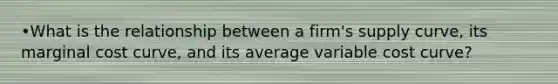 •What is the relationship between a firm's supply curve, its marginal cost curve, and its average variable cost curve?