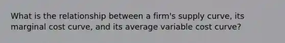 What is the relationship between a​ firm's supply​ curve, its marginal cost​ curve, and its average variable cost​ curve?