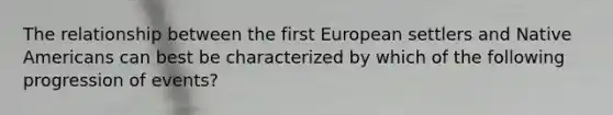 The relationship between the first European settlers and Native Americans can best be characterized by which of the following progression of events?