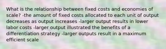 What is the relationship between fixed costs and economies of scale? -the amount of fixed costs allocated to each unit of output decreases as output increases -larger output results in lower labor costs -larger output illustrated the benefits of a differentiation strategy -larger outputs result in a maximum efficient scale