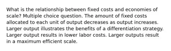 What is the relationship between fixed costs and economies of scale? Multiple choice question. The amount of fixed costs allocated to each unit of output decreases as output increases. Larger output illustrates the benefits of a differentiation strategy. Larger output results in lower labor costs. Larger outputs result in a maximum efficient scale.