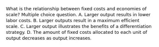 What is the relationship between fixed costs and economies of scale? Multiple choice question. A. Larger output results in lower labor costs. B. Larger outputs result in a maximum efficient scale. C. Larger output illustrates the benefits of a differentiation strategy. D. The amount of fixed costs allocated to each unit of output decreases as output increases.