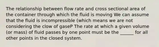 The relationship between flow rate and cross sectional area of the container through which the fluid is moving We can assume that the fluid is incompressible (which means we are not considering the clow of gaseP The rate at which a given volume (or mass) of fluid passes by one point must be the ______ for all other points in the closed system.