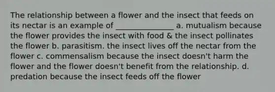 The relationship between a flower and the insect that feeds on its nectar is an example of _______________ a. mutualism because the flower provides the insect with food & the insect pollinates the flower b. parasitism. the insect lives off the nectar from the flower c. commensalism because the insect doesn't harm the flower and the flower doesn't benefit from the relationship. d. predation because the insect feeds off the flower