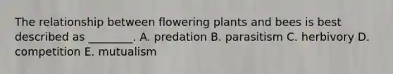 The relationship between flowering plants and bees is best described as ________. A. predation B. parasitism C. herbivory D. competition E. mutualism