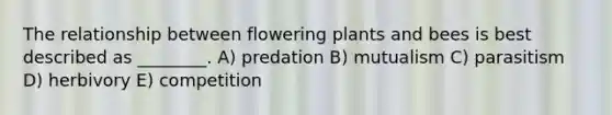 The relationship between flowering plants and bees is best described as ________. A) predation B) mutualism C) parasitism D) herbivory E) competition